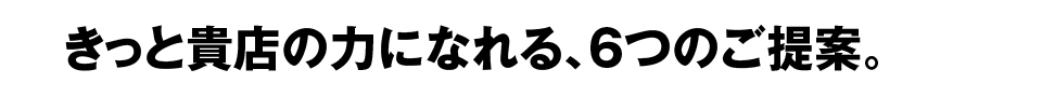 きっと貴方の力になれる、６つのご提案